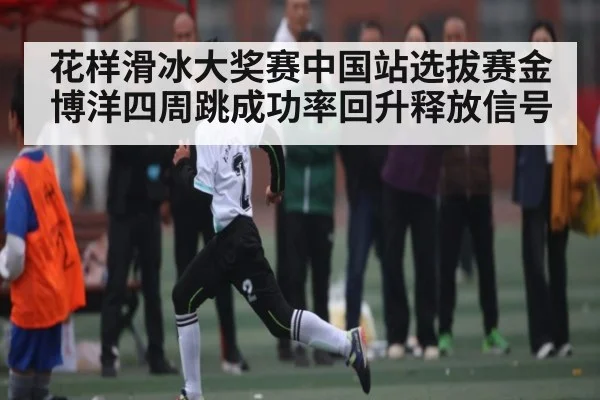 花样滑冰大奖赛中国站选拔赛金博洋四周跳成功率回升释放信号