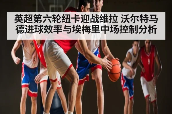 英超第六轮纽卡迎战维拉 沃尔特马德进球效率与埃梅里中场控制分析