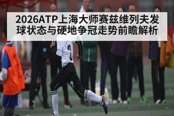 2026ATP上海大师赛兹维列夫发球状态与硬地争冠走势前瞻解析