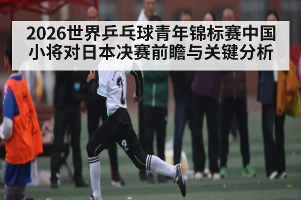 2026世界乒乓球青年锦标赛中国小将对日本决赛前瞻与关键分析