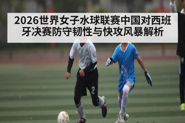 2026世界女子水球联赛中国对西班牙决赛防守韧性与快攻风暴解析