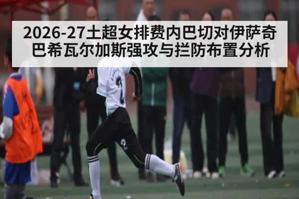 2026-27土超女排费内巴切对伊萨奇巴希瓦尔加斯强攻与拦防布置分析
