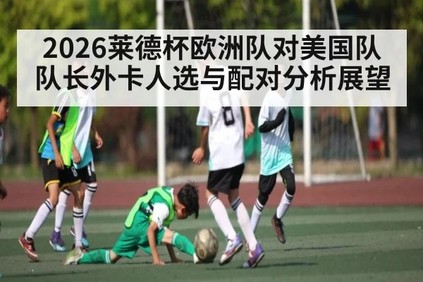 2026莱德杯欧洲队对美国队队长外卡人选与配对分析展望
