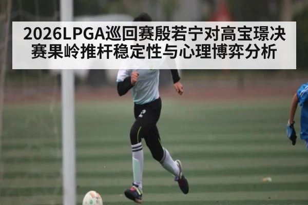 2026LPGA巡回赛殷若宁对高宝璟决赛果岭推杆稳定性与心理博弈分析