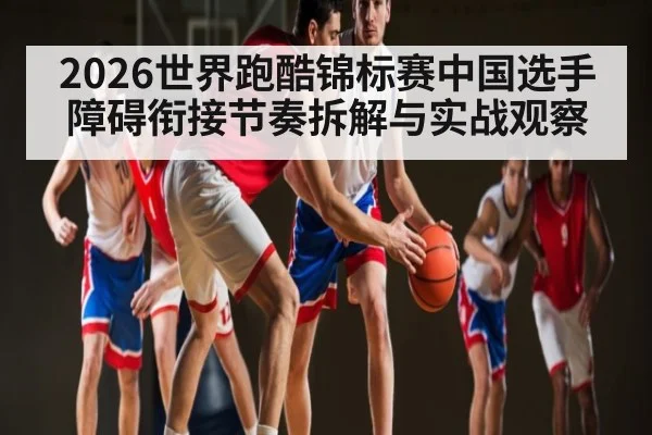 2026世界跑酷锦标赛中国选手障碍衔接节奏拆解与实战观察