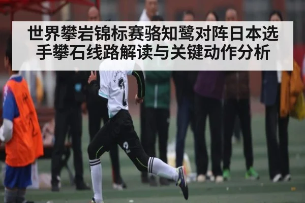 世界攀岩锦标赛骆知鹭对阵日本选手攀石线路解读与关键动作分析